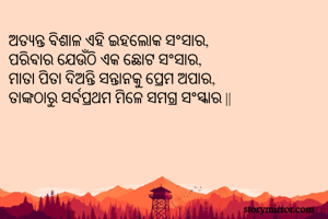ଅତ୍ୟନ୍ତ ବିଶାଳ ଏହି ଇହଲୋକ ସଂସାର,
ପରିବାର ଯେଉଁଠି ଏକ ଛୋଟ ସଂସାର,
ମାତା ପିତା ଦିଅନ୍ତି ସନ୍ତାନକୁ ପ୍ରେମ ଅପାର,
ତାଙ୍କଠାରୁ ସର୍ବପ୍ରଥମ ମିଳେ ସମଗ୍ର ସଂସ୍କାର ||
