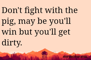 Don't fight with the pig, may be you'll win but you'll get dirty. 