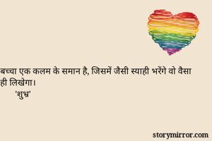 बच्चा एक कलम के समान है, जिसमें जैसी स्याही भरेंगे वो वैसा ही लिखेगा।
       'शुभ्र'
