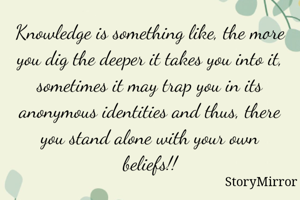 Knowledge is something like, the more you dig the deeper it takes you into it, sometimes it may trap you in its anonymous identities and thus, there you stand alone with your own beliefs!!