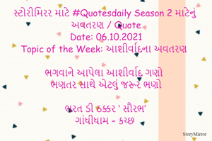સ્ટોરીમિરર માટે #Quotesdaily Season 2 માટેનું અવતરણ / Quote
Date: 06.10.2021
Topic of the Week: આશીર્વાદના અવતરણ

ભગવાને આપેલા આશીર્વાદ ગણો
ભણતર સાથે એટલું જરૂર ભણો

ભરત ડી ઠક્કર ‘ સૌરભ’
ગાંધીધામ – કચ્છ
