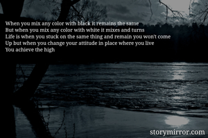 When you mix any color with black it remains the same 
But when you mix any color with white it mixes and turns
Life is when you stuck on the same thing and remain you won't come
Up but when you change your attitude in place where you live
You achieve the high