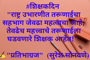 #शिक्षकदिन 
"राष्ट्र उभारणीत तरूणाईचा सहभाग जेवढा महत्वाचा आहे; तेवढेच महत्त्वाचे तरूणाईला घडवणारे शिक्षक आहेत!" 

✍"प्रतिभाग्रज"  (सुरेश सोनवणे)