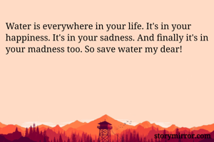 Water is everywhere in your life. It's in your happiness. It's in your sadness. And finally it's in your madness too. So save water my dear!