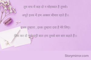 तुम सच में कह दो न मोहब्बत है तुमसे।

अधूरे इश्क में हम अक्सर बीमार रहते हैं।।


इश्क तुम्हारा , इश्क तुम्हारा दवा है मेरे लिए।

ठीक कर दो मुझे यही बात हम तुमसे बार बार कहते हैं।।


