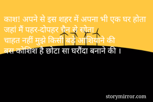 काश! अपने से इस शहर में अपना भी एक घर होता
जहां मैं पहर-दोपहर चैन से सोता
चाहत नहीं मुझे किसी बड़े आशियाने की
बस कोशिश है छोटा सा घरौंदा बनाने की ।


