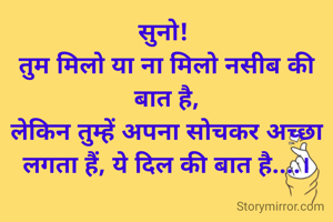 सुनो! 
तुम मिलो या ना मिलो नसीब की बात है,
लेकिन तुम्हें अपना सोचकर अच्छा लगता हैं, ये दिल की बात है....।