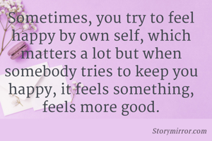 Sometimes, you try to feel happy by own self, which matters a lot but when somebody tries to keep you happy, it feels something, feels more good.