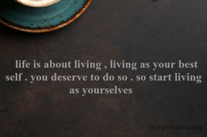   life is about living , living as your best self . you deserve to do so . so start living as yourselves  