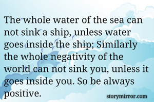 The whole water of the sea can not sink a ship, unless water goes inside the ship; Similarly the whole negativity of the world can not sink you, unless it goes inside you. So be always positive.