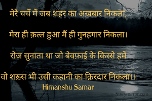 मेरे चर्चे में जब शहर का अख़बार निकला,

मेरा ही क़त्ल हुआ मैं ही गुनहगार निकला।

रोज़ सुनाता था जो बेवफ़ाई के किस्से हमें

वो शख़्स भी उसी कहानी का क़िरदार निकला।।
Himanshu Samar
