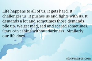 Life happens to all of us. It gets hard. It challenges us. It pushes us and fights with us. It demands a lot and sometimes those demands pile up. We get mad, sad and scared sometimes. Stars can't shine without darkness.. Similarly our life does.. 