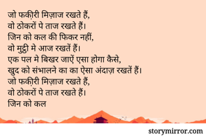 जो फकी़री मिज़ाज रखते हैं,
वो ठोकरों पे ताज रखते हैं। 
जिन को कल की फिकर नहीं,
वो मुट्ठी मे आज रखतें हैं। 
एक पल मे बिखर जाऐं एसा होगा कैसे, 
खुद को संभालने का का ऐसा अंदाज़ रखतें हैं। 
जो फकी़री मिज़ाज रखते हैं,
वो ठोकरों पे ताज रखते हैं। 
जिन को कल