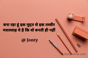 बना रहा हूं इक मुद्दत से इक तस्वीर 
मशल्लाह ये है कि वो बनती ही नहीं 

@ Jonty