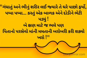"ગંધાતું અને ભીનું શરીર લઈ જ્યારે તે ઘરે પાછો ફર્યો, 
પપ્પા પપ્પા... કરતું એક બાળક એને દોડીને ભેટી પડ્યું !
બે ક્ષણ માટે જ ભલે પણ
પિતાનો પરસેવો માંની મમતાની બરોબરી કરી શક્યો ખરો !"