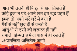 आज भी उतनी ही शिद्दत से खत लिखते हैं 
कोई दूजा न पढ़े,अपने खत हम खुद पढ़ते हैं 
इश्क तो अपने जर्रे जर्रे में बसा है 
गैरों से नहीं खुद ही से करते हैं 
आंसूंओं से डरने की जरूरत ही नहीं
रुमाले -हिम्मत  हमेशा पास में ही रखते हैं 
-अपराजिता 'अजितेश' जग्गी 