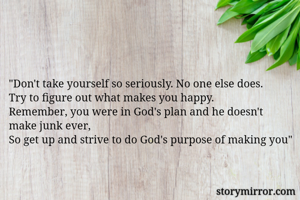 "Don't take yourself so seriously. No one else does.
Try to figure out what makes you happy.
Remember, you were in God's plan and he doesn't make junk ever,
So get up and strive to do God's purpose of making you"