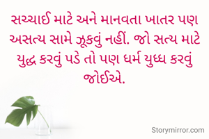 સચ્ચાઈ માટે અને માનવતા ખાતર પણ અસત્ય સામે ઝૂકવું નહીં. જો સત્ય માટે યુદ્ધ કરવું પડે તો પણ ધર્મ યુધ્ધ કરવું જોઈએ.