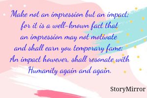 Make not an impression but an impact;
for it is a well-known fact that
an impression may not motivate 
and shall earn you temporary fame; 
An impact however, shall resonate with Humanity again and again.