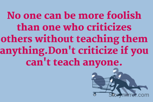 No one can be more foolish than one who criticizes others without teaching them anything.Don't criticize if you can't teach anyone.