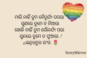 ମାଗି ନାହିଁ ତୁମ ବୈଦୁର୍ଯ୍ୟ ପସରା,
ଗୁଣରେ ତୁମେ ତ ନିଆରା,
ଖୋଜି ନାହିଁ ତୁମ ସୌନ୍ଦର୍ଯ୍ୟ ପରା,
ସୁନ୍ଦରେ ତୁମେ ତ ଫୁଆରା..!
@ଇନ୍ଦ୍ରଧନୁର ରଂଗ..🌷



