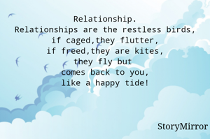 Relationship.
Relationships are the restless birds,
if caged,they flutter,
if freed,they are kites,
they fly but 
comes back to you,
like a happy tide!