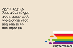 ବନ୍ଧୁତ୍ୱ ଟା ମହୁଠୁ ମଧୁର 
ନିଭେଇ ପାରିଲେ ଅତି ସୁନ୍ଦର 
ସାଗର ର ଗଭୀରତା ଯେପରି 
ବନ୍ଧୁତ୍ୱ ର ପରିଭାଷା ସେପରି 
ଅଛିଣ୍ଡା ଡୋର ରେ ବନ୍ଧା 
ସମ୍ପର୍କ ସେତୁରେ ଛନ୍ଦା 