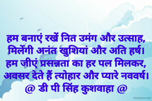 हम बनाएं रखें नित उमंग और उत्साह,
मिलेंगी अनंत खुशियां और अति हर्ष।
हम जीएं प्रसन्नता का हर पल मिलकर,
अवसर देते हैं त्योहार और प्यारे नववर्ष।
@ डी पी सिंह कुशवाहा @