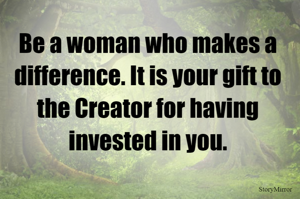 Be a woman who makes a difference. It is your gift to the Creator for having invested in you.