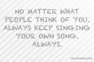 NO MATTER WHAT PEOPLE THINK OF YOU. ALWAYS KEEP SINGING YOUR OWN SONG. ALWAYS.