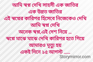 আমি স্বপ্ন দেখি সাহসী এক জাতির
এক উন্নত জাতির
এই স্বপ্নের কারিগর হিসেবে নিজেকেও দেখি
আমি স্বপ্ন দেখি
অনেক স্বপ্ন,এই দেশ নিয়ে …
স্বপ্নে মাঝে মাঝে দেখি কারিগর হতে গিয়ে আমারও মৃত্যু হয়
একই দিনে ১৫ আগস্ট ……