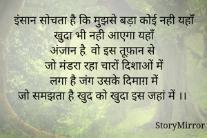 इंसान सोचता है कि मुझसे बड़ा कोई नही यहाँ
खुदा भी नही आएगा यहाँ
अंजान है, वो इस तूफ़ान से 
जो मंडरा रहा चारों दिशाओं में
लगा है जंग उसके दिमाग़ में
जो समझता है खुद को खुदा इस जहां में ।। 