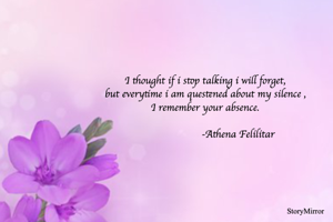I thought if i stop talking i will forget,
but everytime i am questened about my silence ,
I remember your absence.
          
                       -Athena Felilitar