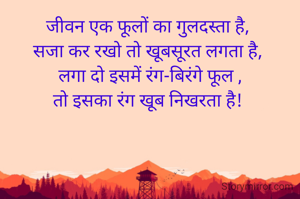 जीवन एक फूलों का गुलदस्ता है, 
सजा कर रखो तो खूबसूरत लगता है, 
लगा दो इसमें रंग-बिरंगे फूल ,
तो इसका रंग खूब निखरता है! 
