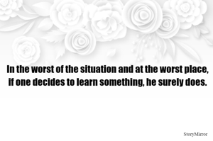 In the worst of the situation and at the worst place, if one decides to learn something, he surely does.