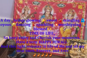 A day , brings glowing ✨️ sweet 🍫 mingling 🫂joyous 🤣dancing 💃 sparkling 💥worshipping 🙏blessed🙌
TIME OF LIFE, 
So keep enjoy and Cherish your moments. 
Have a very  HAPPY DIWALI. 
And this light remains in life of Me and all my dear ones. Forever. and Ever
🪔🪔🪔🪔🪔