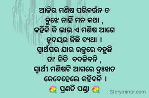 ଆଜିର ମଣିଷ ପରିବର୍ତ୍ତନ ତ
ବୁଝେ ନାହିଁ ମନ କଥା ,
କହିକି କି ଲାଭ ଏ ମଣିଷ ଆଗେ
ହୃଦୟର କିଛି ବ୍ୟଥା ।
ସ୍ୱାର୍ଥପର ଯାର ରକ୍ତରେ ବହୁଛି
ତା' ନିତି  ବଦଳିବନି ,
ସ୍ୱାର୍ଥୀ ମଣିଷଟି ଆଗରେ ଦୁଃଖତ
 କେବେହେଲେ କହିବନି ।
💐 ପ୍ରଣତି ପଣ୍ଡା 💐