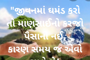 "જીવનમાં ઘમંડ કરો તો માણસાઈનો કરજો પૈસાનો નઈ,
કારણ સમય જ એવો ચાલે છે!
આજે માણસ પાસે પૈસો છે છતાં ઓક્સિજન નથી મળતો,
 પણ જો કોઈ માણસ માં માણસાઈ હશે તો એ ગમે ત્યાંથી ઓક્સિજન લાવી આપશે...
        -Sangam dulera.