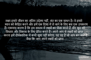 लक्ष्य हमारे जीवन का अंतिम उद्देश्य नहीं, अंत का एक साधन है। वे हमारे ध्यान को केंद्रित करने और हमें एक दिशा में ले जाने के लिए बस एक उपकरण हैं। एकमात्र कारण है कि हम वास्तव में लक्ष्यों का पीछा करते हैं और खुद को विस्तार और विकास के लिए प्रेरित करते हैं। अपने आप से लक्ष्यों को प्राप्त करना हमें दीर्घकालिक में कभी खुश नहीं करेगा; यह वह है जो आप बन जाते हैं, जैसा कि आप अपने लक्ष्यों को प्राप्त

