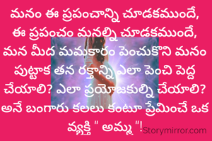 మనం ఈ ప్రపంచాన్ని చూడకముందే, ఈ ప్రపంచం మనల్ని చూడకముందే, మన మీద మమకారం పెంచుకొని మనం పుట్టాక తన రక్తాన్ని ఎలా పెంచి పెద్ద చేయాలి? ఎలా ప్రయోజకుల్ని చేయాలి? అనే బంగారు కలలు కంటూ ప్రేమించే ఒక వ్యక్తి " అమ్మ "!