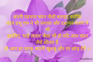 अपनी पहचान चंदन जैसी बनाइए क्योंकि
 चंदन प्रभु राम ने भी लगाया और दशानन रावण ने भी
इसलिए  चाहे ललाट जैसा भी हो यदि आप चंदन जैसे शीतल हैं 
तो आप हर जगह अपनी खुशबू और रंग छोड़ देंगे ।।