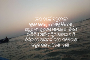 ନେତ୍ର ଚାହେଁ ସବୁବେଳେ 
କୂଳେ ତୋର କରିବାକୁ ବିଚରଣ ,
ଅସ୍ତଗାମୀ ସୂରୁଜର ମନଲୋଭା କିରଣ 
ଢାଳିଦିଏ ଆଜି ପଶ୍ଚିମ ଆକାଶ ଆଣି 
ଚିଲିକାରେ ଆଗମନ କରେ ସନ୍ଧ୍ୟାରାଣୀ
କଜ୍ଜଳ ରଙ୍ଗର ଓଢଣୀ ଟାଣି। 

