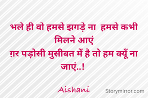 भले ही वो हमसे झगड़े ना  हमसे कभी मिलने आएं
ग़र पड़ोसी मुसीबत में है तो हम क्यूँ ना जाएं..! 

Aishani