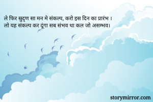 ले फिर सुदृण सा मन मे संकल्प, करो इस दिन का प्रारंभ ।
लो यह संकल्प कर दूंगा सब संभव था कल जो असम्भव।