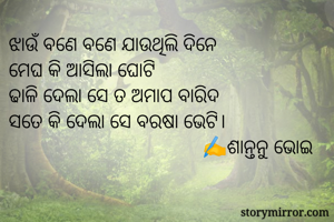 ଝାଉଁ ବଣେ ବଣେ ଯାଉଥିଲି ଦିନେ
ମେଘ କି ଆସିଲା ଘୋଟି
ଢାଳି ଦେଲା ସେ ତ ଅମାପ ବାରିଦ
ସତେ କି ଦେଲା ସେ ବରଷା ଭେଟି।
                                      ✍️ଶାନ୍ତନୁ ଭୋଇ