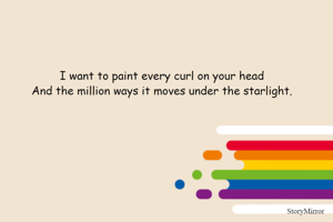 I want to paint every curl on your head 
And the million ways it moves under the starlight. 