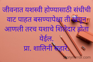 जीवनात यशस्वी होण्यासाठी संधीची वाट पाहत बसण्यापेक्षा ती खेचून आणली तरच यशाचे शिलेदार होता येईल.
प्रा. शालिनी सहारे.