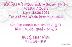 સ્ટોરીમિરર માટે #Quotesdaily Season 2 માટેનું અવતરણ / Quote
Date: 2૩.06.2021
Topic of the Week: મિત્રતાના અવતરણ

દરેક મિત્ર આપણો મસ્ત મઝાનો ‘મામુ’ છે
મિત્રતા આપણા સુખનું સરનામું છે

ભરત ડી ઠક્કર ‘ સૌરભ’
ગાંધીધામ – કચ્છ
