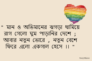 " মান ও অভিমানের ঝগড়া থামিয়ে 
রাগ গেলো ঘুম পাড়ানির দেশে ; 
আবার নতুন ভোরে , নতুন বেশে 
ফিরে এলো একগাল হেসে ।। " 