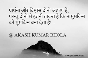 प्रार्थना और विश्वास दोनो अदृश्य है,
परन्तु दोनो में इतनी ताकत है कि नामुमकिन
को मुमकिन बना देता है!...

@ AKASH KUMAR BHOLA